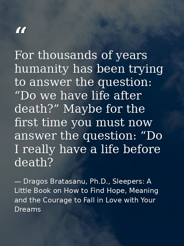 For thousands of years humanity has been trying to answer the question: “Do we have life after death?” Maybe for the fir — Dragos Bratasanu, Ph.D., Sleepers: A Little Book on How to Find Hope, Meaning and the Courage to Fall in Love with Your Dreams