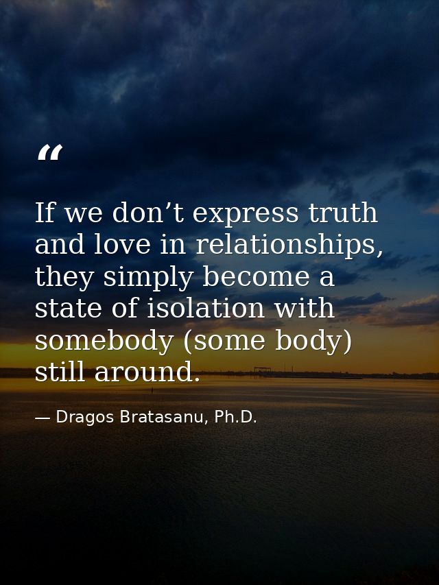 If we don’t express truth and love in relationships, they simply become a state of isolation with somebody (some body) s — Dragos Bratasanu, Ph.D.