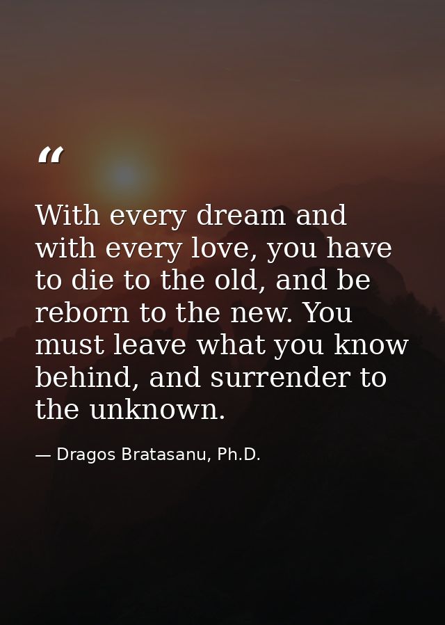 With every dream and with every love, you have to die to the old, and be reborn to the new. You must leave what you know — Dragos Bratasanu, Ph.D.