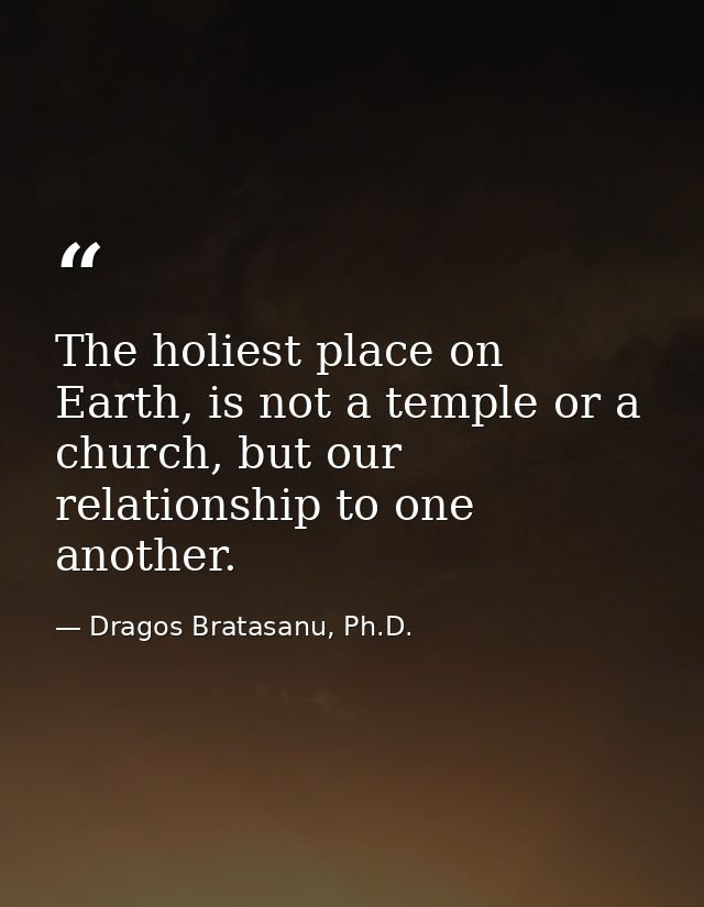 The holiest place on Earth, is not a temple or a church, but our relationship to one another. — Dragos Bratasanu, Ph.D.