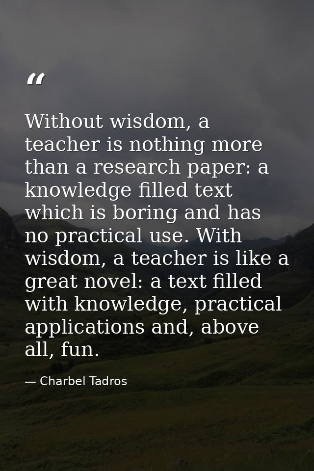 Without wisdom, a teacher is nothing more than a research paper: a knowledge filled text which is boring and has no prac — Charbel Tadros