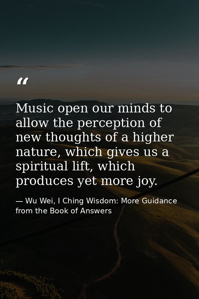 Music open our minds to allow the perception of new thoughts of a higher nature, which gives us a spiritual lift, which  — Wu Wei, I Ching Wisdom: More Guidance from the Book of Answers