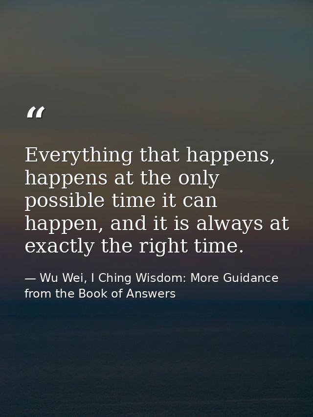 Everything that happens, happens at the only possible time it can happen, and it is always at exactly the right time. — Wu Wei, I Ching Wisdom: More Guidance from the Book of Answers