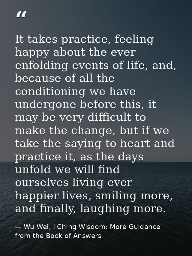It takes practice, feeling happy about the ever enfolding events of life, and, because of all the conditioning we have u — Wu Wei, I Ching Wisdom: More Guidance from the Book of Answers