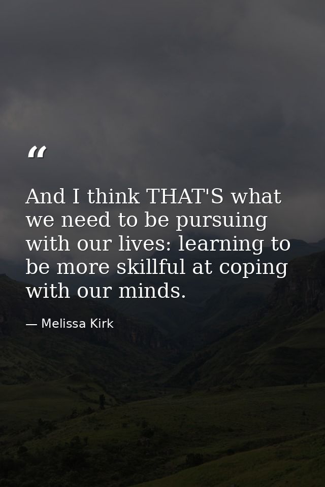 And I think THAT'S what we need to be pursuing with our lives: learning to be more skillful at coping with our minds. — Melissa Kirk