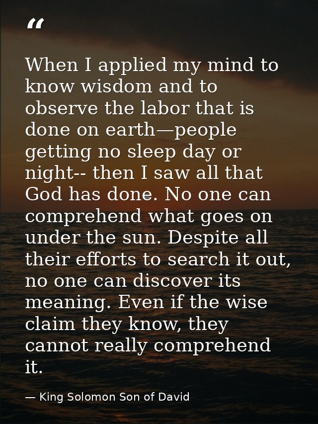 When I applied my mind to know wisdom and to observe the labor that is done on earth—people getting no sleep day or nigh — King Solomon Son of David