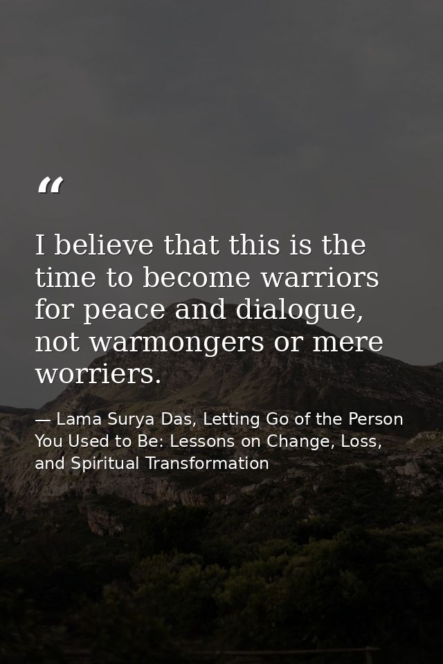 I believe that this is the time to become warriors for peace and dialogue, not warmongers or mere worriers. — Lama Surya Das, Letting Go of the Person You Used to Be: Lessons on Change, Loss, and Spiritual Transformation