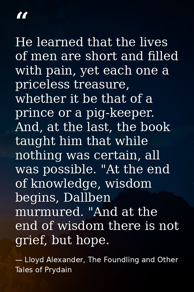He learned that the lives of men are short and filled with pain, yet each one a priceless treasure, whether it be that o — Lloyd Alexander, The Foundling and Other Tales of Prydain
