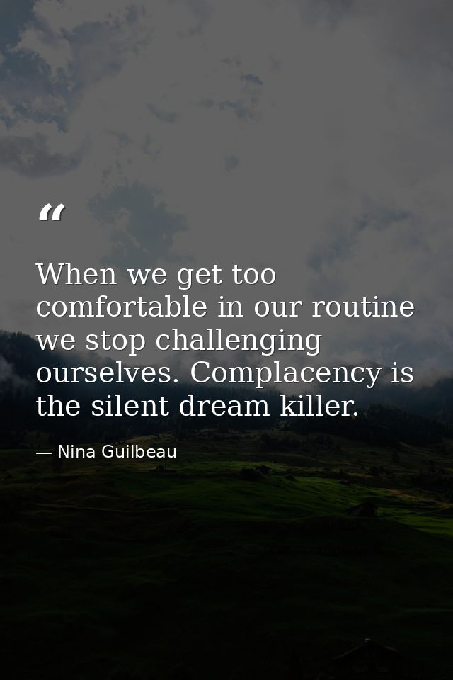 When we get too comfortable in our routine we stop challenging ourselves. Complacency is the silent dream killer. — Nina Guilbeau