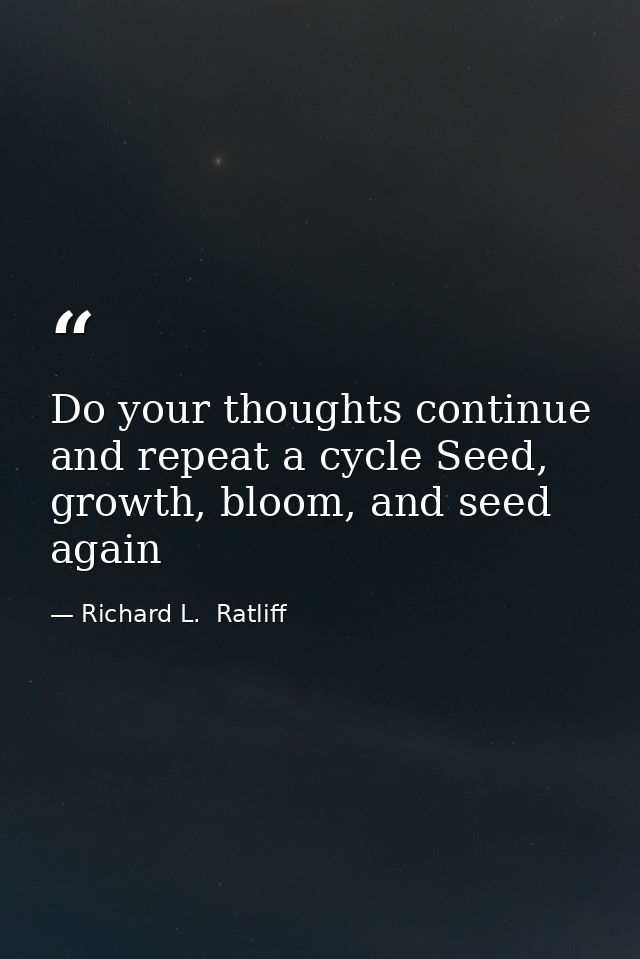 Do your thoughts continue and repeat a cycle Seed, growth, bloom, and seed again — Richard L.  Ratliff