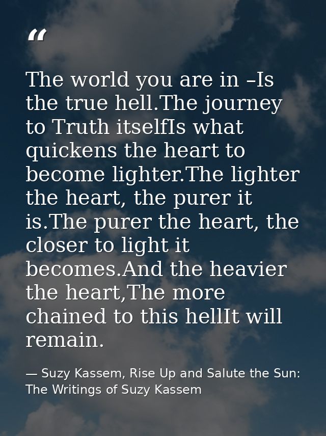 The world you are in –Is the true hell.The journey to Truth itselfIs what quickens the heart to become lighter.The light — Suzy Kassem, Rise Up and Salute the Sun: The Writings of Suzy Kassem