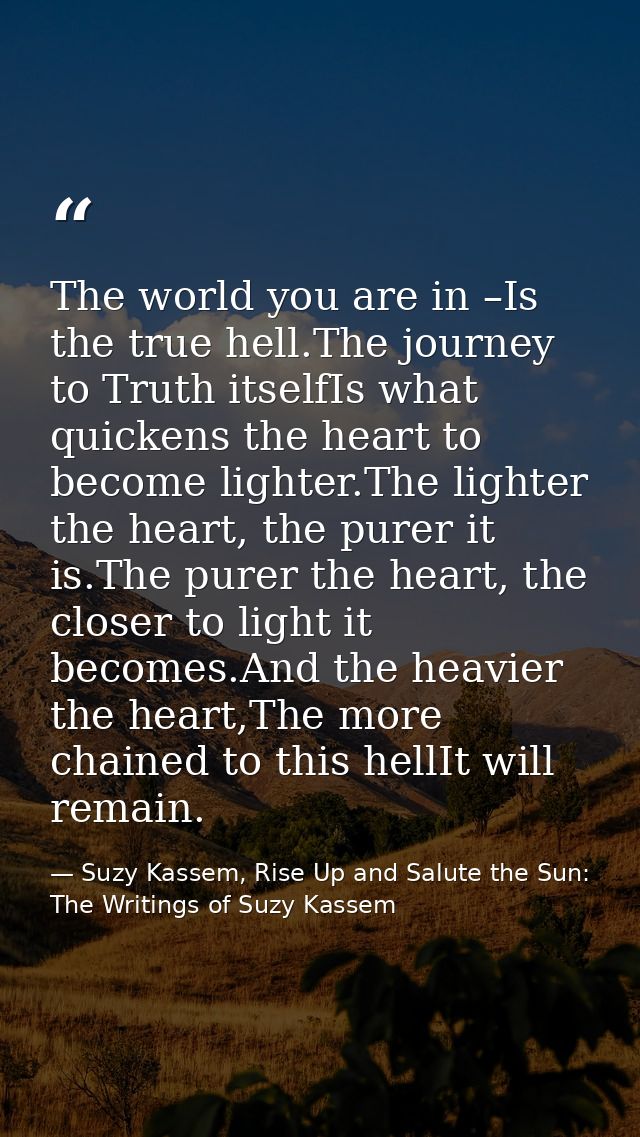 The world you are in –Is the true hell.The journey to Truth itselfIs what quickens the heart to become lighter.The light — Suzy Kassem, Rise Up and Salute the Sun: The Writings of Suzy Kassem