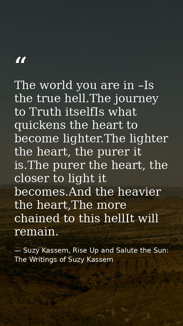 The world you are in –Is the true hell.The journey to Truth itselfIs what quickens the heart to become lighter.The light — Suzy Kassem, Rise Up and Salute the Sun: The Writings of Suzy Kassem