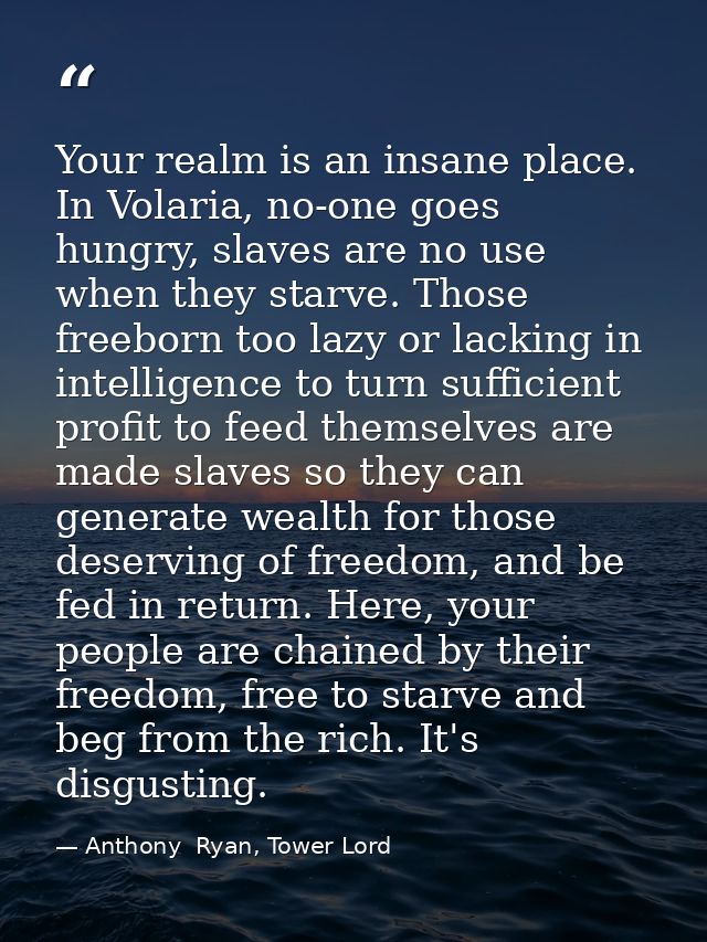 Your realm is an insane place. In Volaria, no-one goes hungry, slaves are no use when they starve. Those freeborn too la — Anthony  Ryan, Tower Lord