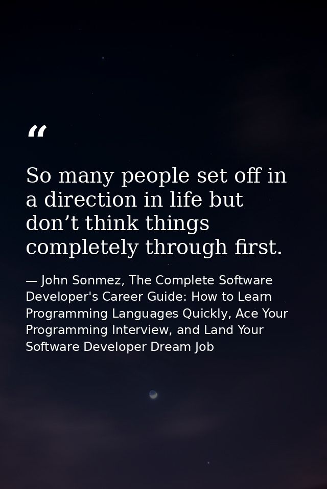 So many people set off in a direction in life but don’t think things completely through first. — John Sonmez, The Complete Software Developer's Career Guide: How to Learn Programming Languages Quickly, Ace Your Programming Interview, and Land Your Software Developer Dream Job