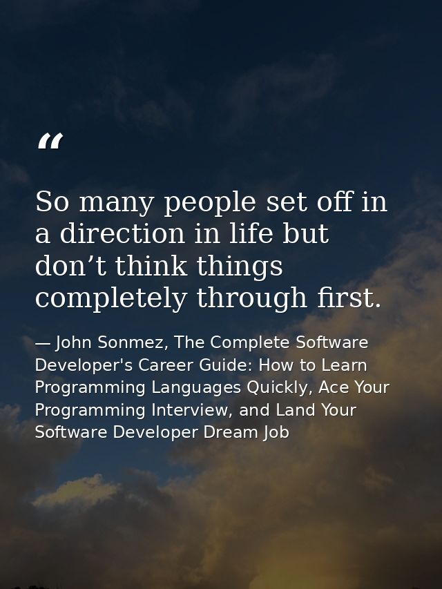 So many people set off in a direction in life but don’t think things completely through first. — John Sonmez, The Complete Software Developer's Career Guide: How to Learn Programming Languages Quickly, Ace Your Programming Interview, and Land Your Software Developer Dream Job