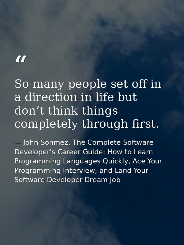 So many people set off in a direction in life but don’t think things completely through first. — John Sonmez, The Complete Software Developer's Career Guide: How to Learn Programming Languages Quickly, Ace Your Programming Interview, and Land Your Software Developer Dream Job