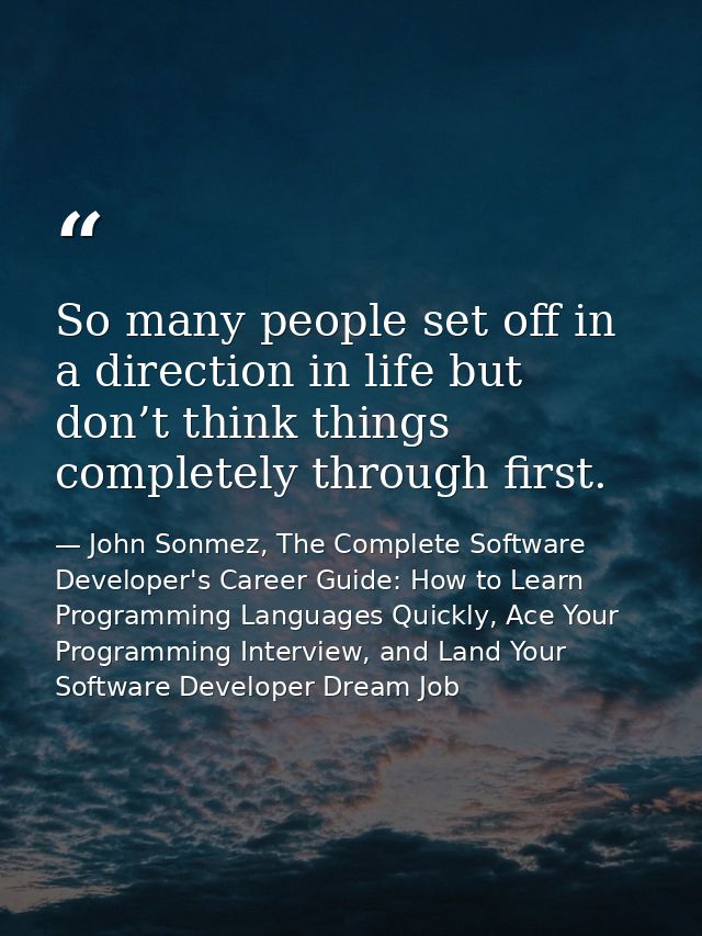 So many people set off in a direction in life but don’t think things completely through first. — John Sonmez, The Complete Software Developer's Career Guide: How to Learn Programming Languages Quickly, Ace Your Programming Interview, and Land Your Software Developer Dream Job