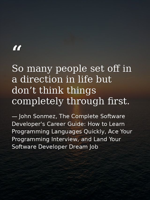 So many people set off in a direction in life but don’t think things completely through first. — John Sonmez, The Complete Software Developer's Career Guide: How to Learn Programming Languages Quickly, Ace Your Programming Interview, and Land Your Software Developer Dream Job