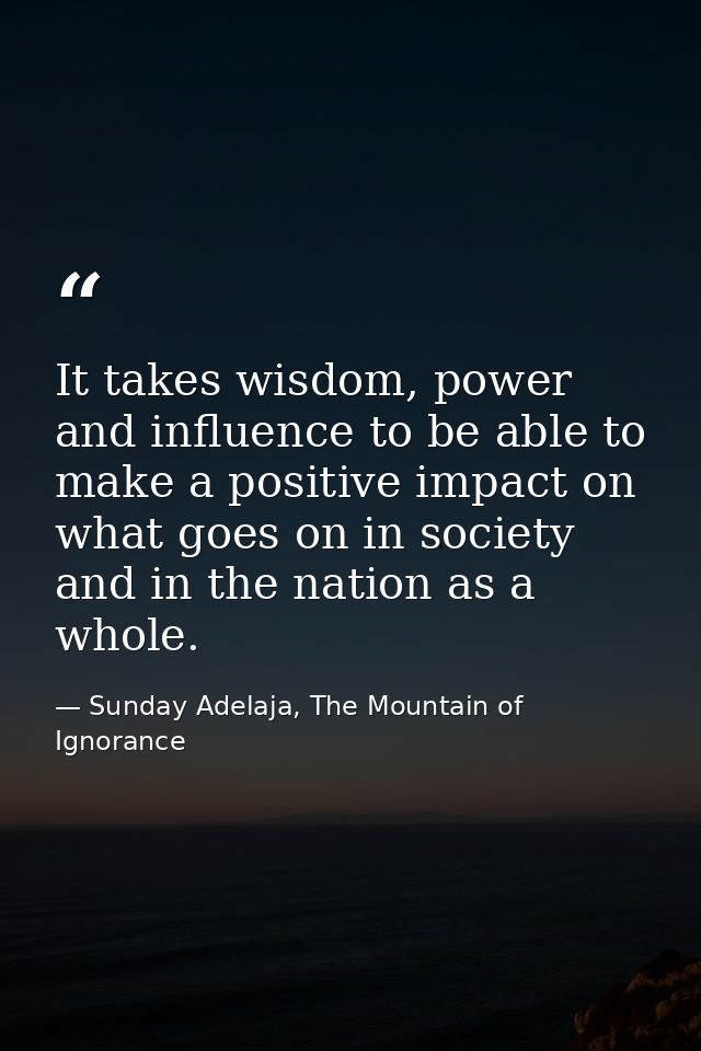 It takes wisdom, power and influence to be able to make a positive impact on what goes on in society and in the nation a — Sunday Adelaja, The Mountain of Ignorance