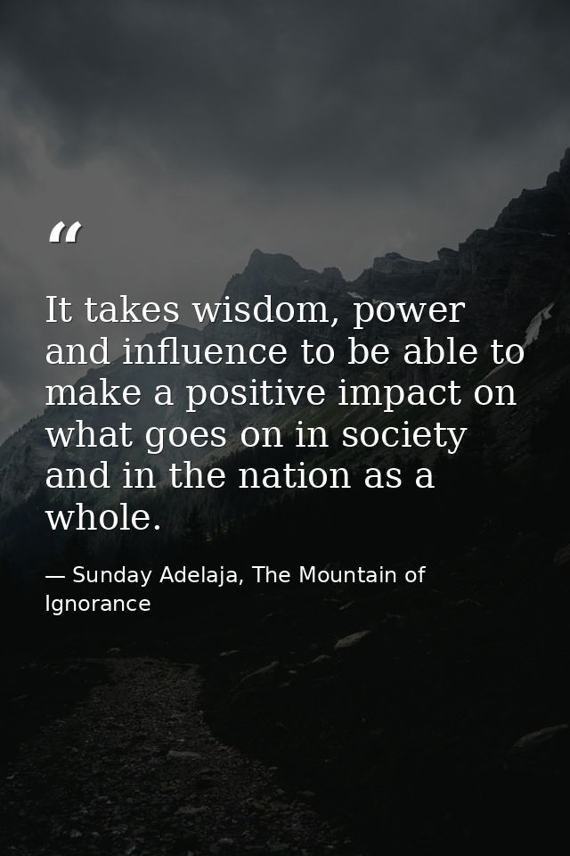 It takes wisdom, power and influence to be able to make a positive impact on what goes on in society and in the nation a — Sunday Adelaja, The Mountain of Ignorance
