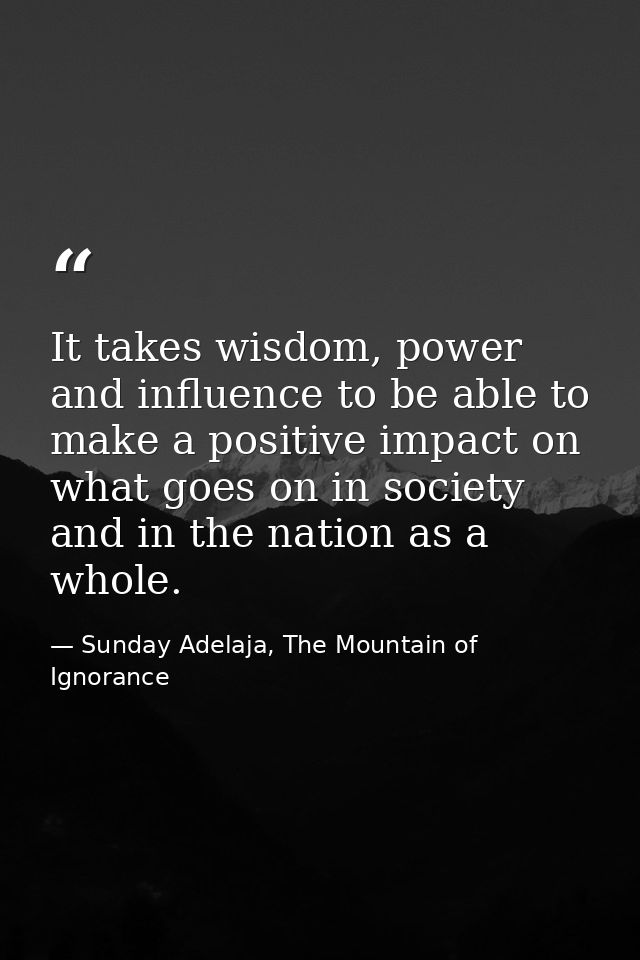 It takes wisdom, power and influence to be able to make a positive impact on what goes on in society and in the nation a — Sunday Adelaja, The Mountain of Ignorance