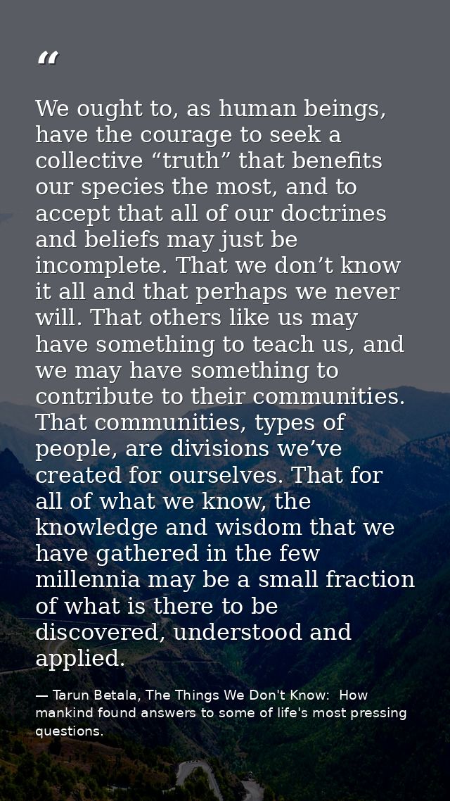 We ought to, as human beings, have the courage to seek a collective “truth” that benefits our species the most, and to a — Tarun Betala, The Things We Don't Know:  How mankind found answers to some of life's most pressing questions.
