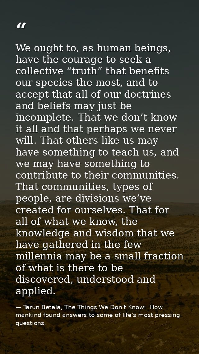 We ought to, as human beings, have the courage to seek a collective “truth” that benefits our species the most, and to a — Tarun Betala, The Things We Don't Know:  How mankind found answers to some of life's most pressing questions.