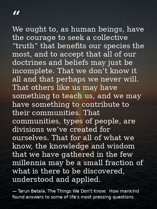 We ought to, as human beings, have the courage to seek a collective “truth” that benefits our species the most, and to a — Tarun Betala, The Things We Don't Know:  How mankind found answers to some of life's most pressing questions.