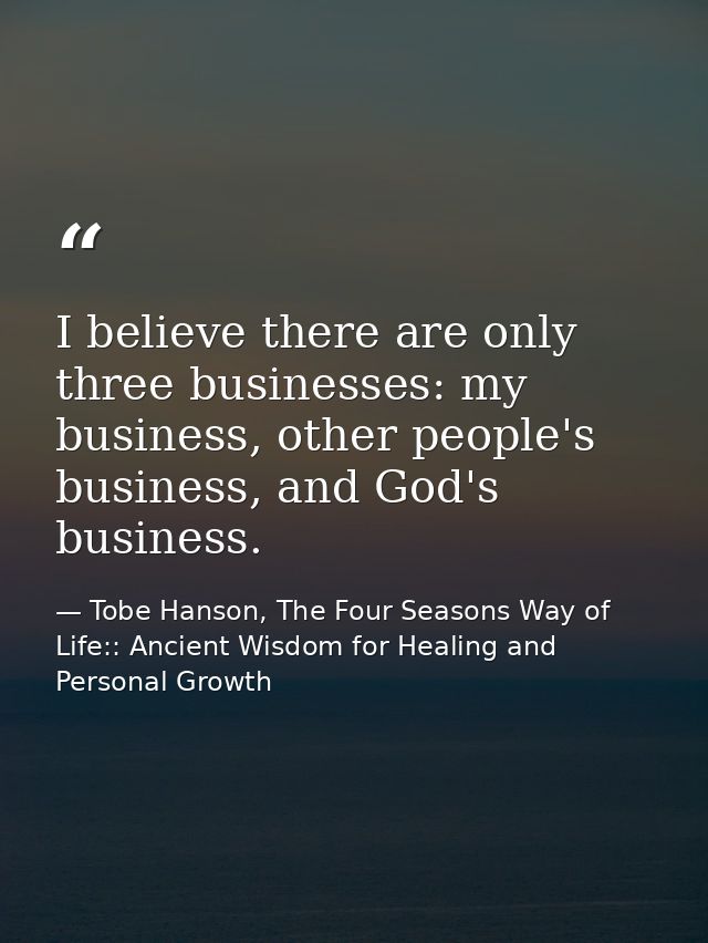 I believe there are only three businesses: my business, other people's business, and God's business. — Tobe Hanson, The Four Seasons Way of Life:: Ancient Wisdom for Healing and Personal Growth