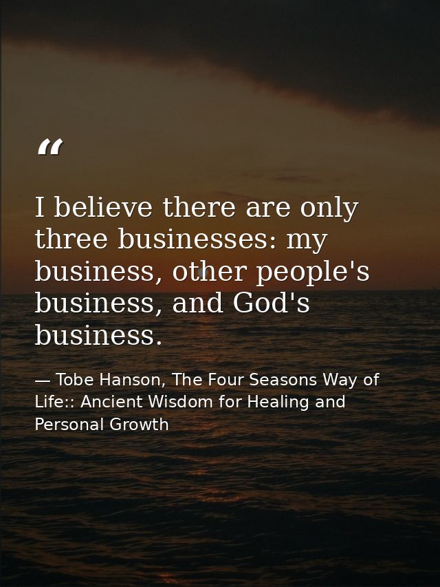 I believe there are only three businesses: my business, other people's business, and God's business. — Tobe Hanson, The Four Seasons Way of Life:: Ancient Wisdom for Healing and Personal Growth