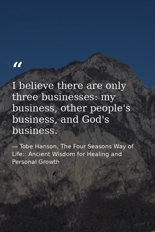 I believe there are only three businesses: my business, other people's business, and God's business. — Tobe Hanson, The Four Seasons Way of Life:: Ancient Wisdom for Healing and Personal Growth