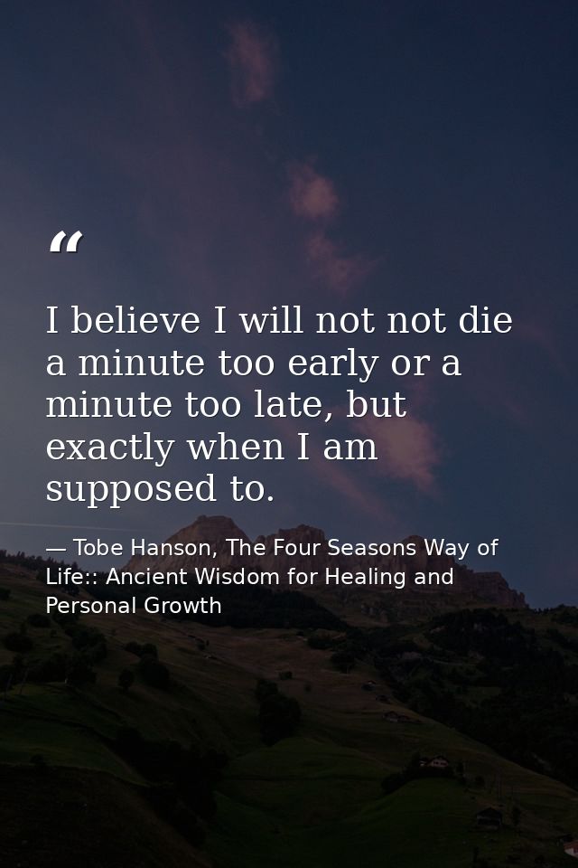 I believe I will not not die a minute too early or a minute too late, but exactly when I am supposed to. — Tobe Hanson, The Four Seasons Way of Life:: Ancient Wisdom for Healing and Personal Growth