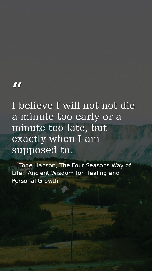 I believe I will not not die a minute too early or a minute too late, but exactly when I am supposed to. — Tobe Hanson, The Four Seasons Way of Life:: Ancient Wisdom for Healing and Personal Growth