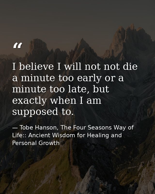 I believe I will not not die a minute too early or a minute too late, but exactly when I am supposed to. — Tobe Hanson, The Four Seasons Way of Life:: Ancient Wisdom for Healing and Personal Growth