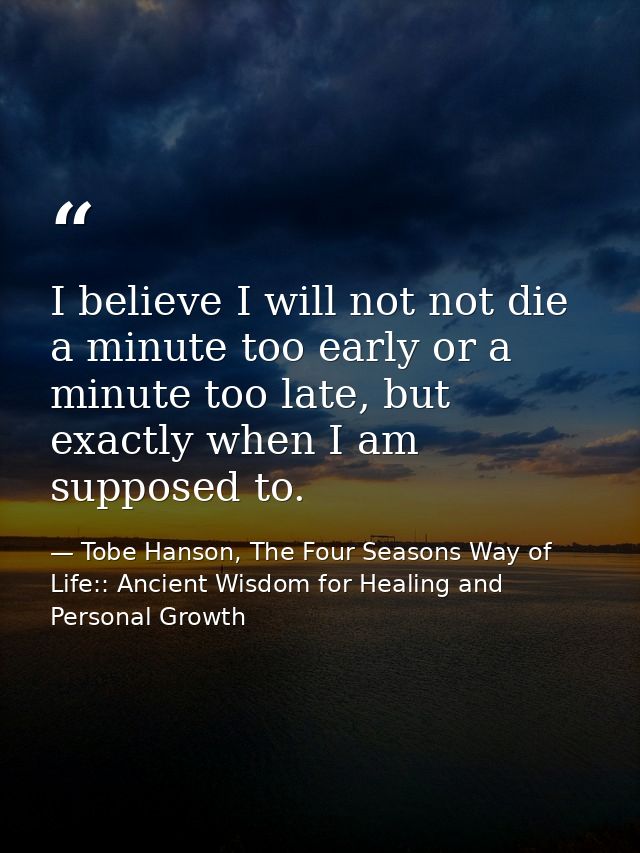I believe I will not not die a minute too early or a minute too late, but exactly when I am supposed to. — Tobe Hanson, The Four Seasons Way of Life:: Ancient Wisdom for Healing and Personal Growth