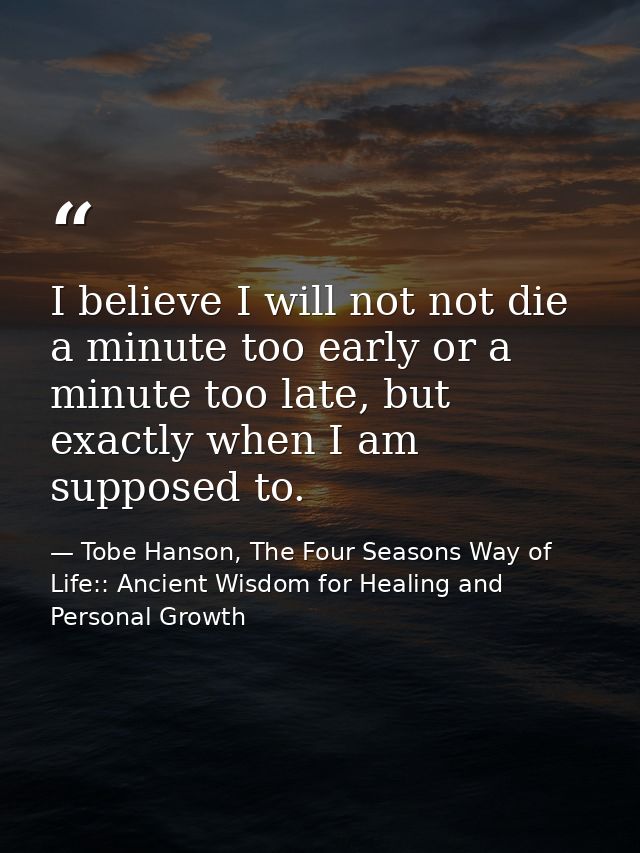 I believe I will not not die a minute too early or a minute too late, but exactly when I am supposed to. — Tobe Hanson, The Four Seasons Way of Life:: Ancient Wisdom for Healing and Personal Growth