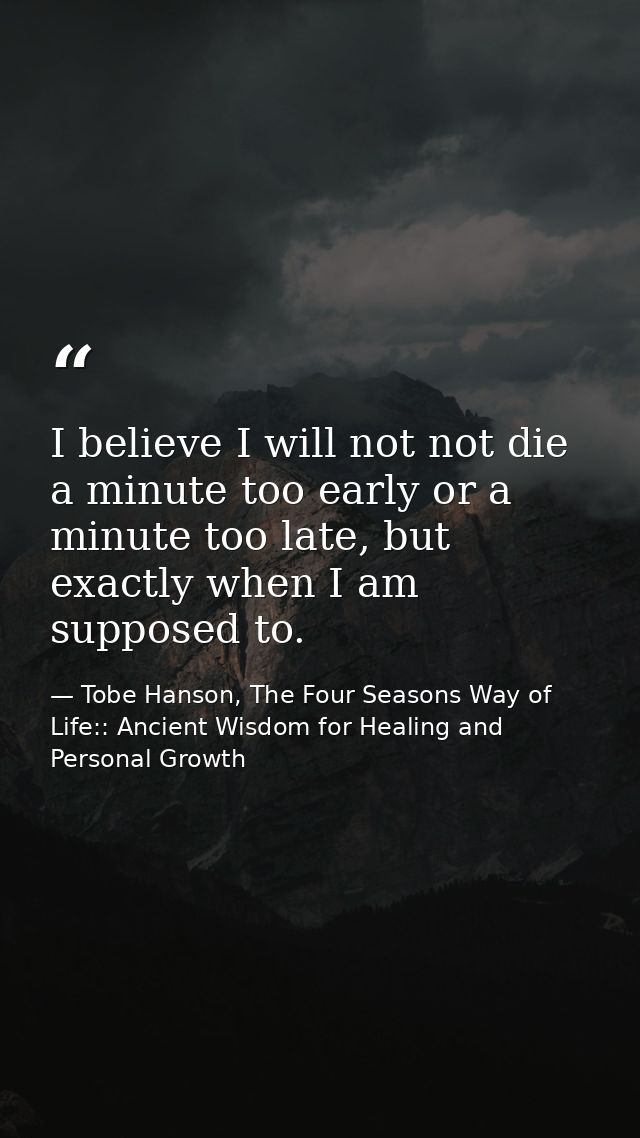I believe I will not not die a minute too early or a minute too late, but exactly when I am supposed to. — Tobe Hanson, The Four Seasons Way of Life:: Ancient Wisdom for Healing and Personal Growth