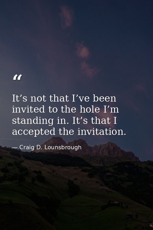 It’s not that I’ve been invited to the hole I’m standing in. It’s that I accepted the invitation. — Craig D. Lounsbrough