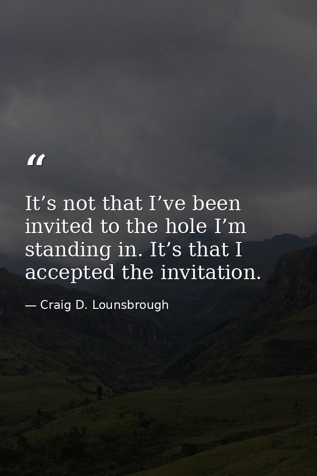 It’s not that I’ve been invited to the hole I’m standing in. It’s that I accepted the invitation. — Craig D. Lounsbrough