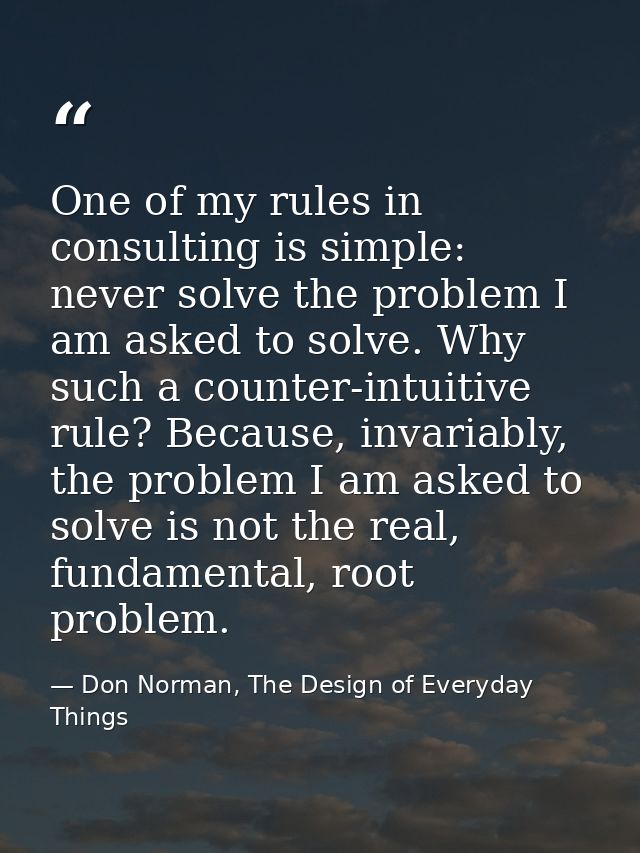 One of my rules in consulting is simple: never solve the problem I am asked to solve. Why such a counter-intuitive rule? — Don Norman, The Design of Everyday Things