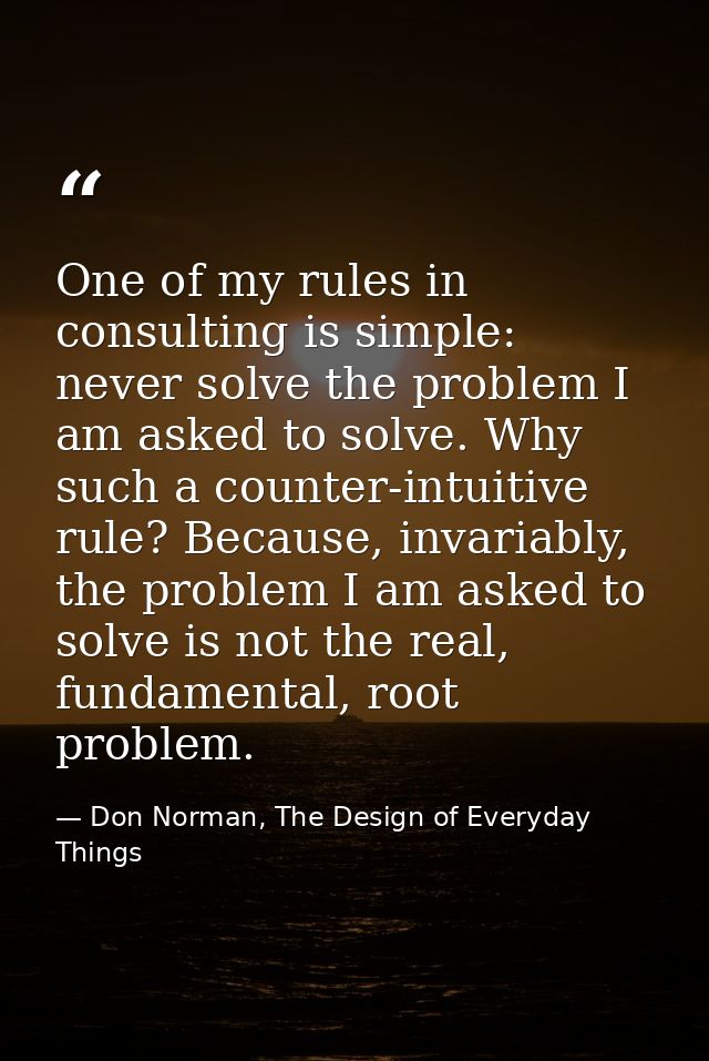 One of my rules in consulting is simple: never solve the problem I am asked to solve. Why such a counter-intuitive rule? — Don Norman, The Design of Everyday Things