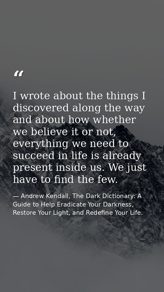 I wrote about the things I discovered along the way and about how whether we believe it or not, everything we need to su — Andrew Kendall, The Dark Dictionary: A Guide to Help Eradicate Your Darkness, Restore Your Light, and Redefine Your Life.