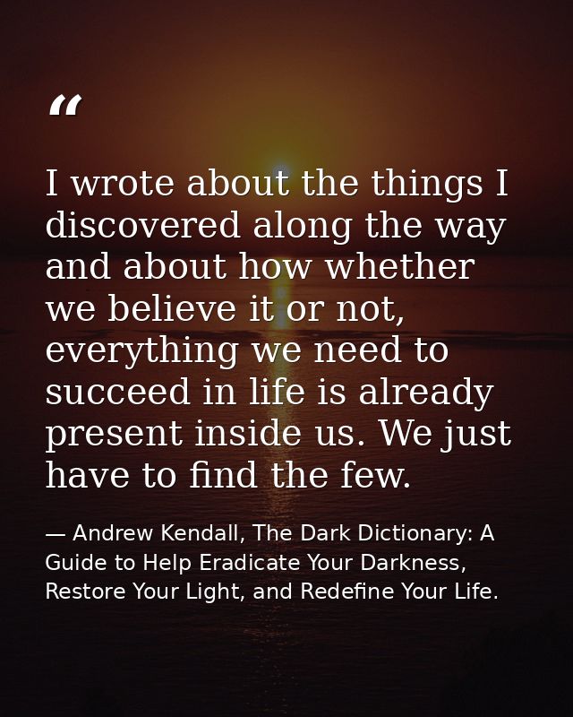 I wrote about the things I discovered along the way and about how whether we believe it or not, everything we need to su — Andrew Kendall, The Dark Dictionary: A Guide to Help Eradicate Your Darkness, Restore Your Light, and Redefine Your Life.