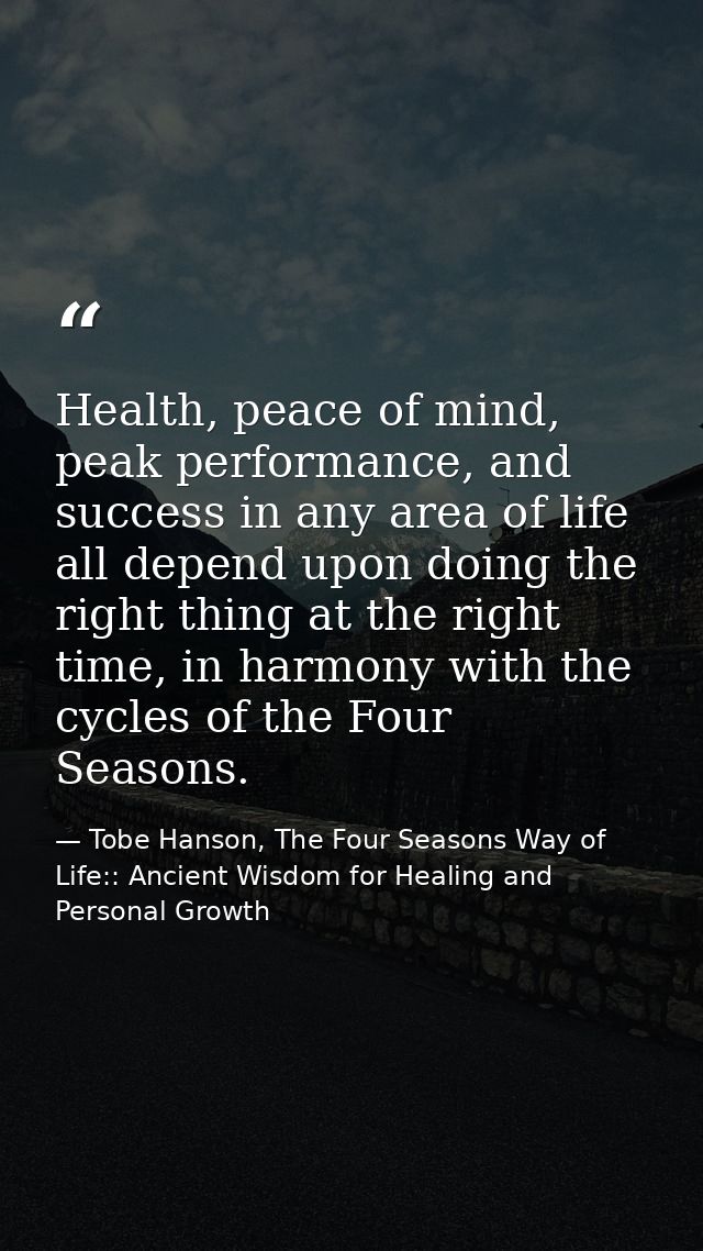 Health, peace of mind, peak performance, and success in any area of life all depend upon doing the right thing at the ri — Tobe Hanson, The Four Seasons Way of Life:: Ancient Wisdom for Healing and Personal Growth