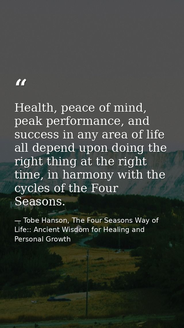 Health, peace of mind, peak performance, and success in any area of life all depend upon doing the right thing at the ri — Tobe Hanson, The Four Seasons Way of Life:: Ancient Wisdom for Healing and Personal Growth