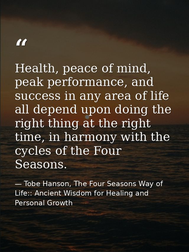 Health, peace of mind, peak performance, and success in any area of life all depend upon doing the right thing at the ri — Tobe Hanson, The Four Seasons Way of Life:: Ancient Wisdom for Healing and Personal Growth