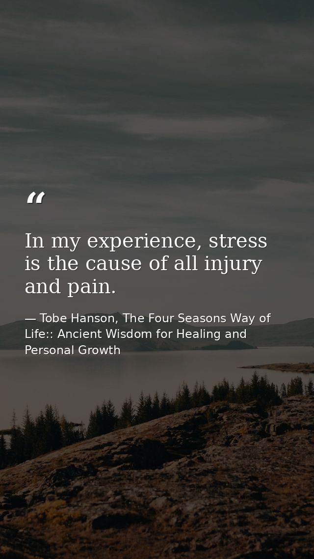 In my experience, stress is the cause of all injury and pain. — Tobe Hanson, The Four Seasons Way of Life:: Ancient Wisdom for Healing and Personal Growth
