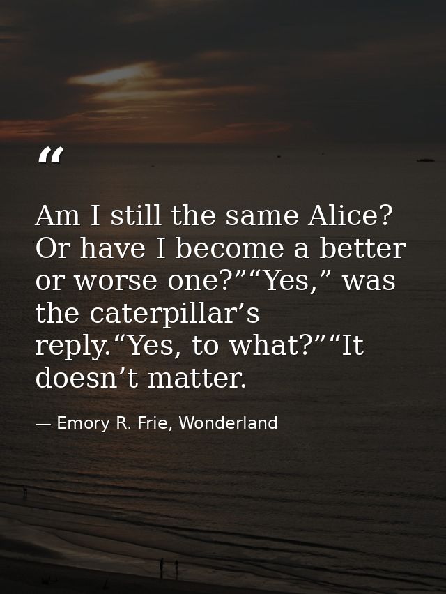 Am I still the same Alice? Or have I become a better or worse one?”“Yes,” was the caterpillar’s reply.“Yes, to what?”“It — Emory R. Frie, Wonderland