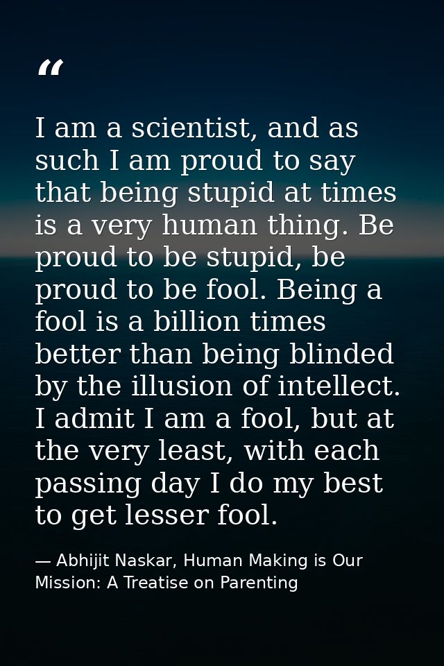 I am a scientist, and as such I am proud to say that being stupid at times is a very human thing. Be proud to be stupid, — Abhijit Naskar, Human Making is Our Mission: A Treatise on Parenting